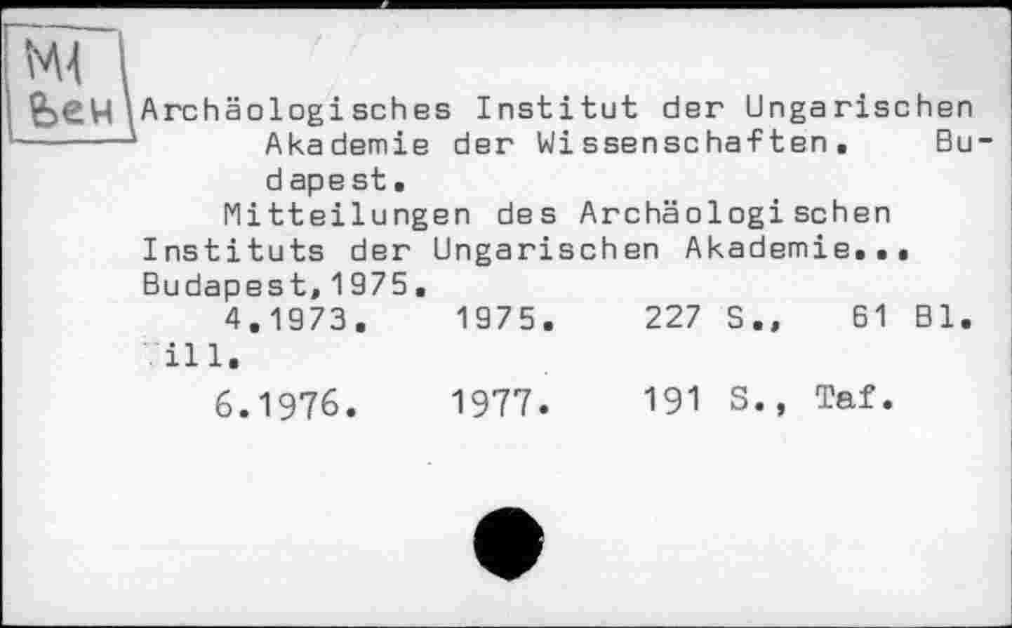 ﻿МІ і
&ен\ Archäologisches Institut der Ungarischen --- —*	Akademie der Wissenschaften. Bu
d ape st•
Mitteilungen des Archäologischen Instituts der Ungarischen Akademie... Budapest,1975.
4.1973.	1975.	227 S.,	61 Bl.
ill.
6.1976.	1977.	191 S., Taf.